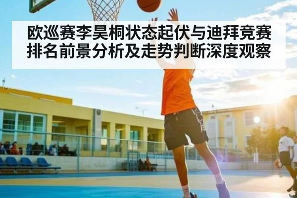 欧巡赛李昊桐状态起伏与迪拜竞赛排名前景分析及走势判断深度观察
